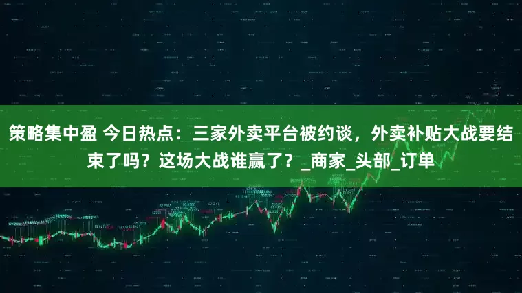 策略集中盈 今日热点：三家外卖平台被约谈，外卖补贴大战要结束了吗？这场大战谁赢了？_商家_头部_订单