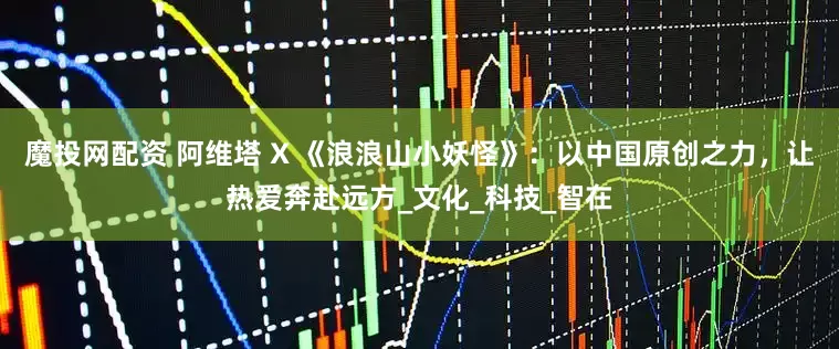 魔投网配资 阿维塔 X 《浪浪山小妖怪》：以中国原创之力，让热爱奔赴远方_文化_科技_智在
