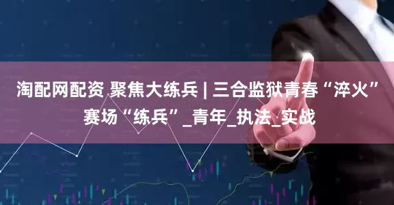 淘配网配资 聚焦大练兵 | 三合监狱青春“淬火” 赛场“练兵”_青年_执法_实战