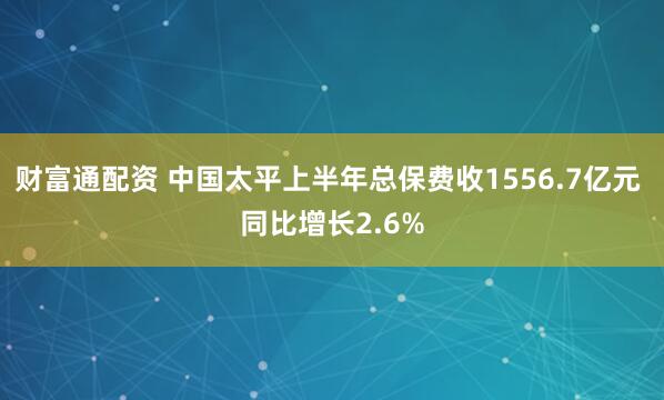 财富通配资 中国太平上半年总保费收1556.7亿元 同比增长2.6%