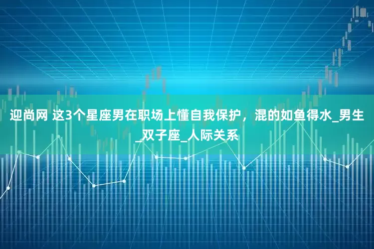 迎尚网 这3个星座男在职场上懂自我保护，混的如鱼得水_男生_双子座_人际关系