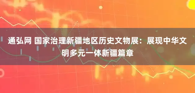 通弘网 国家治理新疆地区历史文物展：展现中华文明多元一体新疆篇章