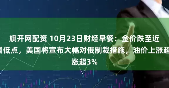 旗开网配资 10月23日财经早餐：金价跌至近两周低点，美国将宣布大幅对俄制裁措施，油价上涨超3%