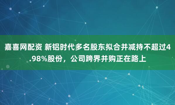 嘉喜网配资 新铝时代多名股东拟合并减持不超过4.98%股份，公司跨界并购正在路上
