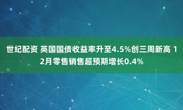 世纪配资 英国国债收益率升至4.5%创三周新高 12月零售销售超预期增长0.4%