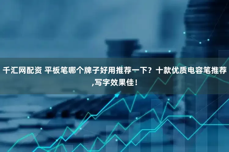 千汇网配资 平板笔哪个牌子好用推荐一下？十款优质电容笔推荐,写字效果佳！