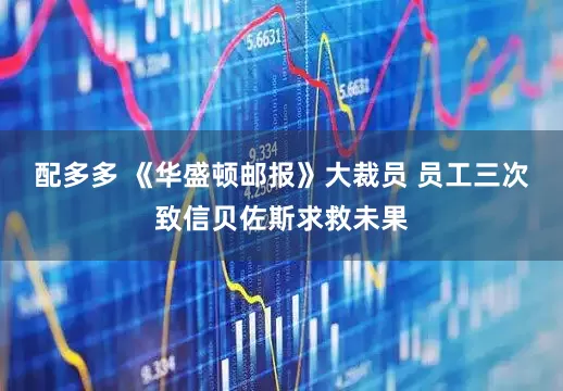 配多多 《华盛顿邮报》大裁员 员工三次致信贝佐斯求救未果