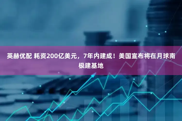 英赫优配 耗资200亿美元，7年内建成！美国宣布将在月球南极建基地