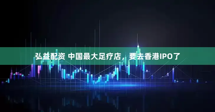 弘益配资 中国最大足疗店，要去香港IPO了